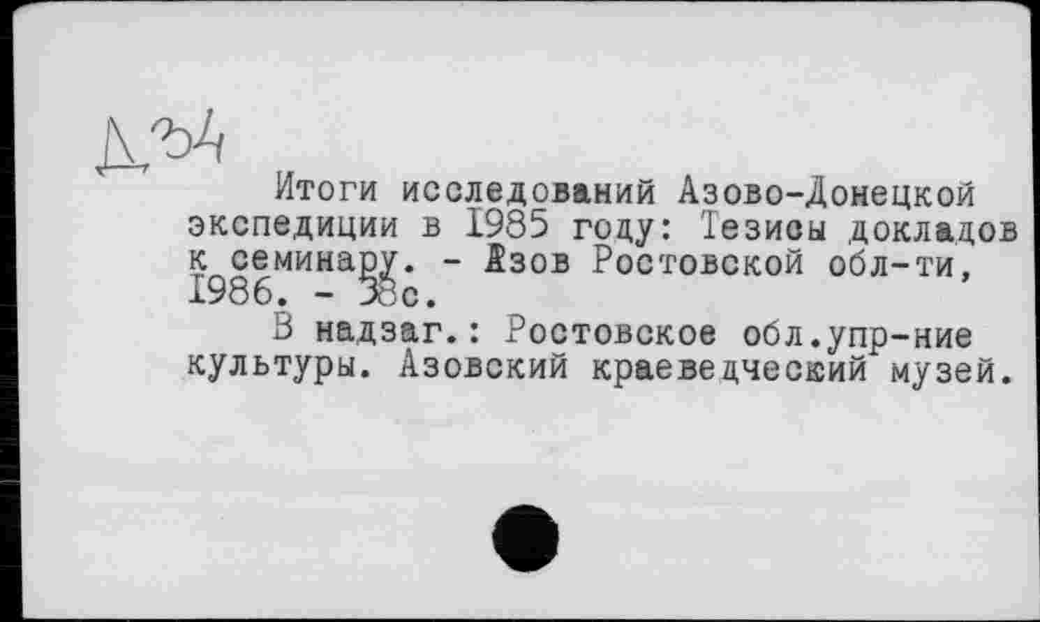 ﻿Итоги исследований Азово-Донецкой экспедиции в 1985 году: Тезисы докладов к семинару. - Азов Ростовской обл-ти, 1986. -38с.
В надзаг.: Ростовское обл.упр-ние культуры. Азовский краеведческий музей.